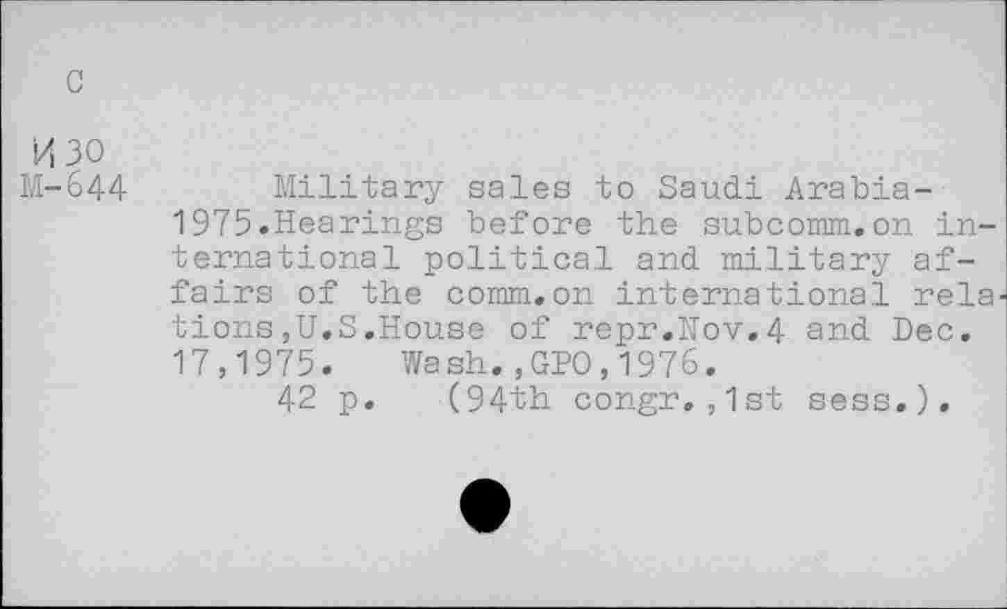 ﻿c
M30
M-644
Military sales to Saudi Arabia-1975.Hearings before the subcomm.on international political and military affairs of the comm.on international rela tions,U.S,House of repr.Nov,4 and Dec. 17,1975. Wash.,GPO,1976.
42 p. (94th congr.,1st sess.).